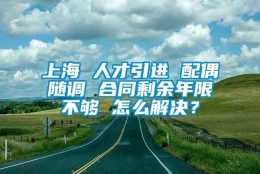 上海 人才引进 配偶随调 合同剩余年限不够 怎么解决？