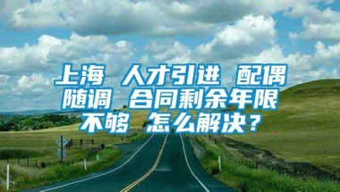 上海 人才引进 配偶随调 合同剩余年限不够 怎么解决？