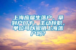 上海应届生落户，拿到户口卡，主动辞职，单位可以撤销上海落户吗？