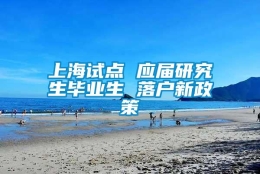 上海试点 应届研究生毕业生 落户新政策