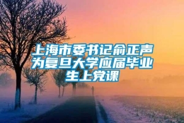 上海市委书记俞正声为复旦大学应届毕业生上党课