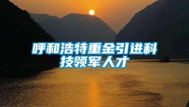 呼和浩特重金引进科技领军人才