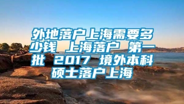 外地落户上海需要多少钱 上海落户 第一批 2017 境外本科硕士落户上海