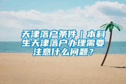 天津落户条件｜本科生天津落户办理需要注意什么问题？