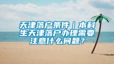 天津落户条件｜本科生天津落户办理需要注意什么问题？