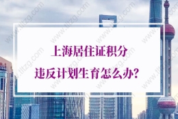 2021年上海居住证积分违反计划生育怎么办？