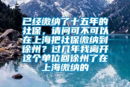 已经缴纳了十五年的社保，请问可不可以在上海把社保缴纳到徐州？过几年我离开这个单位回徐州了在上海缴纳的