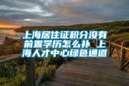 上海居住证积分没有前置学历怎么补 上海人才中心绿色通道