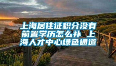 上海居住证积分没有前置学历怎么补 上海人才中心绿色通道