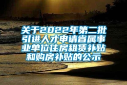 关于2022年第二批引进人才申请省属事业单位住房租赁补贴和购房补贴的公示