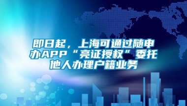 即日起，上海可通过随申办APP“亮证授权”委托他人办理户籍业务