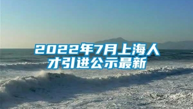 2022年7月上海人才引进公示最新