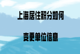 2020年上海居住证积分，如何变更单位信息？