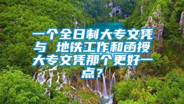 一个全日制大专文凭与 地铁工作和函授大专文凭那个更好一点？