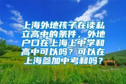 上海外地孩子在读私立高中的条件，外地户口在上海上中学和高中可以吗？可以在上海参加中考和吗？