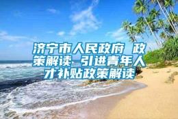 济宁市人民政府 政策解读 引进青年人才补贴政策解读