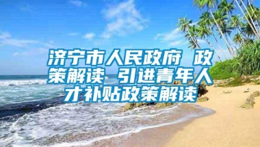 济宁市人民政府 政策解读 引进青年人才补贴政策解读