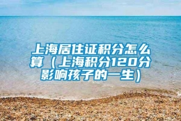 上海居住证积分怎么算（上海积分120分影响孩子的一生）