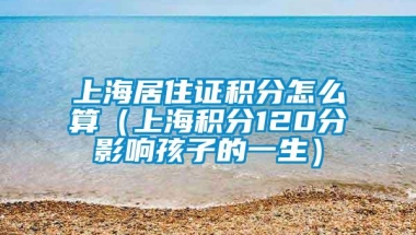 上海居住证积分怎么算（上海积分120分影响孩子的一生）