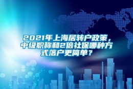 2021年上海居转户政策，中级职称和2倍社保哪种方式落户更简单？