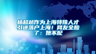 杨超越作为上海特殊人才引进落户上海！网友全酸了：她不配