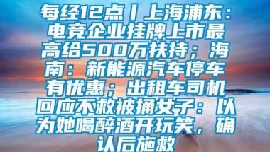 每经12点丨上海浦东：电竞企业挂牌上市最高给500万扶持；海南：新能源汽车停车有优惠；出租车司机回应不救被捅女子：以为她喝醉酒开玩笑，确认后施救