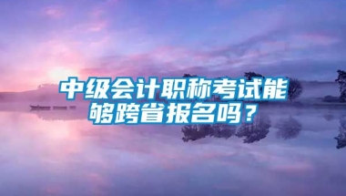 中级会计职称考试能够跨省报名吗？