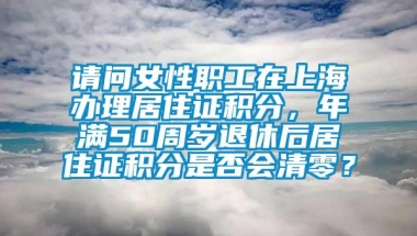 请问女性职工在上海办理居住证积分，年满50周岁退休后居住证积分是否会清零？