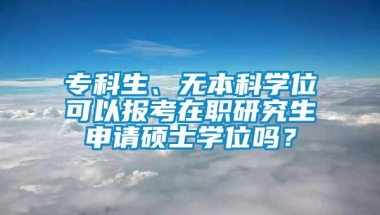 专科生、无本科学位可以报考在职研究生申请硕士学位吗？