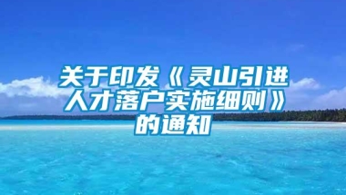 关于印发《灵山引进人才落户实施细则》的通知