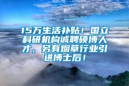 15万生活补贴！国立科研机构诚聘硕博人才，另有烟草行业引进博士后！