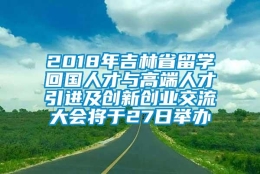 2018年吉林省留学回国人才与高端人才引进及创新创业交流大会将于27日举办