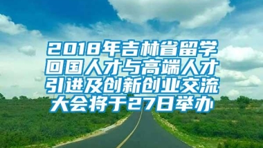 2018年吉林省留学回国人才与高端人才引进及创新创业交流大会将于27日举办