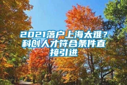 2021落户上海太难？科创人才符合条件直接引进