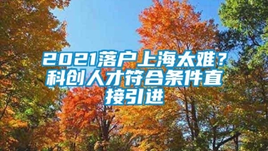 2021落户上海太难？科创人才符合条件直接引进