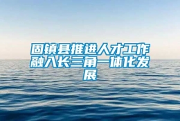 固镇县推进人才工作融入长三角一体化发展