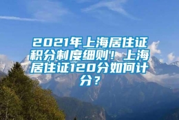 2021年上海居住证积分制度细则！上海居住证120分如何计分？