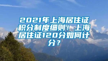 2021年上海居住证积分制度细则！上海居住证120分如何计分？