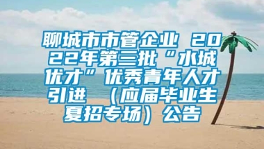 聊城市市管企业 2022年第三批“水城优才”优秀青年人才引进 （应届毕业生夏招专场）公告