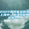 2022如何能获取到上海中、高级工程师职称~~~