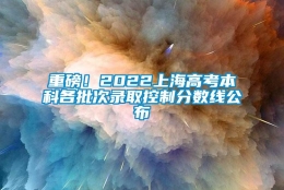 重磅！2022上海高考本科各批次录取控制分数线公布