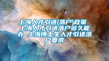 上海人才引进(落户)政策 上海人才引进落户多久能办 上海博士生人才引进落户要求