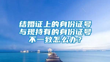 结婚证上的身份证号与现持有的身份证号不一致怎么办？