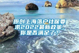 原创上海落户社保要求2022最新政策，你是否满足了？