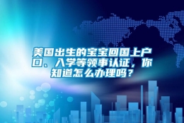 美国出生的宝宝回国上户口、入学等领事认证，你知道怎么办理吗？