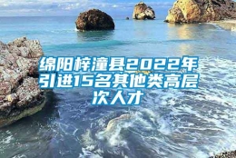 绵阳梓潼县2022年引进15名其他类高层次人才