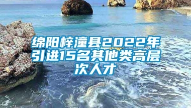 绵阳梓潼县2022年引进15名其他类高层次人才