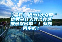 【最新】沪50人入围＂优秀会计人才培养选拔录取名单＂！有你同事吗？