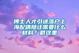 博士人才引进落户上海配偶随迁需要什么材料？戳这里