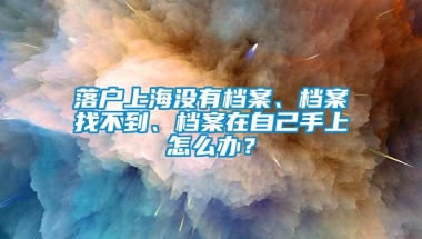 落户上海没有档案、档案找不到、档案在自己手上怎么办？